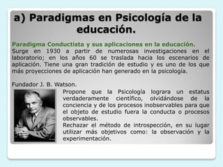 a) Paradigmas en Psicología de la
          educación.
Paradigma Conductista y sus aplicaciones en la educación.
Surge en 1930 a partir de numerosas investigaciones en el
laboratorio; en los años 60 se traslada hacia los escenarios de
aplicación. Tiene una gran tradición de estudio y es uno de los que
más proyecciones de aplicación han generado en la psicología.

Fundador J. B. Watson.
                 Propone que la Psicología lograra un estatus
                 verdaderamente científico, olvidándose de la
                 conciencia y de los procesos inobservables para que
                 el objeto de estudio fuera la conducta o procesos
                 observables.
                 Rechazar el método de introspección, en su lugar
                 utilizar más objetivos como: la observación y la
                 experimentación.
 