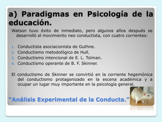 a) Paradigmas en Psicología de la
educación.
Watson tuvo éxito de inmediato, pero algunos años después se
 desarrolló el movimiento neo conductista, con cuatro corrientes:

1. Conductista asociacionista de Guthne.
2. Conductismo metodológico de Hull.
3. Conductismo intencional de E. L. Tolman.
4. Conductismo operante de B. F. Skinner.


El conductismo de Skinner se convirtió en la corriente hegemónica
   del conductismo protagonizado en la escena académica y a
   ocupar un lugar muy importante en la psicología general.


“Análisis Experimental de la Conducta.”
 