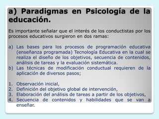 a) Paradigmas en Psicología de la
educación.
Es importante señalar que el interés de los conductistas por los
procesos educativos surgieron en dos ramas:

a) Las bases para los procesos de programación educativa
   (enseñanza programada) Tecnología Educativa en la cual se
   realiza el diseño de los objetivos, secuencia de contenidos,
   análisis de tareas y la evaluación sistemática.
b) Las técnicas de modificación conductual requieren de la
   aplicación de diversos pasos;

1.   Observación inicial,
2.   Definición del objetivo global de intervención,
3.   Elaboración del análisis de tareas a partir de los objetivos,
4.   Secuencia de contenidos y habilidades que se van a
     enseñar.
 
