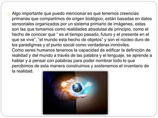 Algo importante que puedo mencionar es que tenemos creencias
primarias que compartimos de origen biológico, están basadas en datos
sensoriales organizados por un sistema primario de imágenes, estas
son las que tomamos como realidades absolutas de principio, como el
hecho de conocer que “ es el tiempo pasado, futuro y el presente en el
que se vive”, “el mundo esta hecho de objetos” y son el núcleo duro de
los paradigmas y el punto social como verdaderas inmóviles.
Como seres humanos tenemos la capacidad de edificar la definición de
realidad y del mundo a través de las palabra y el lenguaje, se aprende a
hablar y a pensar con palabras para poder nombrar todo lo que
percibimos de esta manera construimos y sostenemos el inventario de
la realidad.
 