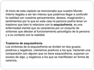 Al inicio de esta capitulo se mencionaba que nuestro Mundo
Interno llegaba a ser tan intenso que podemos llegar a confundir
la realidad con nuestros pensamientos, deseos, imaginación y
sentimientos por lo que en este caso la persona podría tener un
trastorno que bien lo relaciono con la esquizofrenia, es una
enfermedad mental que se caracteriza por un conjunto de
síntomas que afectan al funcionamiento psicológico de la persona
y a su contacto con la realidad.
Trastorno de esquizofrenia
Los síntomas de la esquizofrenia se dividen en dos grupos:
positivos y negativos. Llamamos positivos a los que, haciendo una
comparación con alguien que no tiene esquizofrenia, suponen un
exceso de algo, y negativos a los que se manifiestan en forma de
carencia..
 