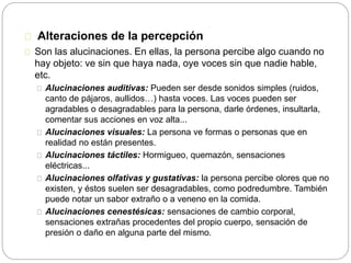 Alteraciones de la percepción
Son las alucinaciones. En ellas, la persona percibe algo cuando no
hay objeto: ve sin que haya nada, oye voces sin que nadie hable,
etc.
Alucinaciones auditivas: Pueden ser desde sonidos simples (ruidos,
canto de pájaros, aullidos…) hasta voces. Las voces pueden ser
agradables o desagradables para la persona, darle órdenes, insultarla,
comentar sus acciones en voz alta...
Alucinaciones visuales: La persona ve formas o personas que en
realidad no están presentes.
Alucinaciones táctiles: Hormigueo, quemazón, sensaciones
eléctricas...
Alucinaciones olfativas y gustativas: la persona percibe olores que no
existen, y éstos suelen ser desagradables, como podredumbre. También
puede notar un sabor extraño o a veneno en la comida.
Alucinaciones cenestésicas: sensaciones de cambio corporal,
sensaciones extrañas procedentes del propio cuerpo, sensación de
presión o daño en alguna parte del mismo.
 
