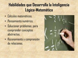 Habilidades que Desarrolla la Inteligencia
              Lógica-Matemática
• Cálculos matemáticos.
• Pensamiento numérico.
• Solucionar problemas, para
  comprender conceptos
  abstractos.
• Razonamiento y comprensión
  de relaciones.
 