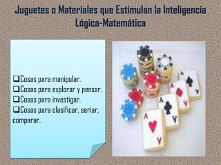 Juguetes o Materiales que Estimulan la Inteligencia
               Lógica-Matemática




Cosas para manipular.
Cosas para explorar y pensar.
Cosas para investigar.
Cosas para clasificar, seriar,
comparar.
 