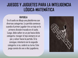 JUEGOS Y JUGUETES PARA LA INTELIGENCIA
          LÓGICA-MATEMÁTICA
                  RAYUELA
 En el suelo se dibuja una plataforma con
 diversas categorías. La partida comienza
cuando el primer jugador tira un tejo en la
    primera división trazada en el suelo.
  Luego, debe saltar en un pie hacia dicha
 categoría, recoger el tejo siempre en un
      pie y volver hacia la partida. Si lo
     consigue, intentará con la segunda
   categoría; si no, cederá su turno. Este
   juego consta de uno a diez jugadores.
 