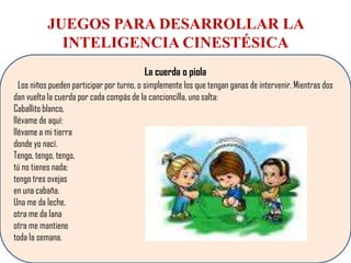 JUEGOS PARA DESARROLLAR LA
            INTELIGENCIA CINESTÉSICA
                                          La cuerda o piola
  Los niños pueden participar por turno, o simplemente los que tengan ganas de intervenir. Mientras dos
dan vuelta la cuerda por cada compás de la cancioncilla, uno salta:
Caballito blanco,
llévame de aquí:
llévame a mi tierra
donde yo nací.
Tengo, tengo, tengo,
tú no tienes nada;
tengo tres ovejas
en una cabaña.
Una me da leche,
otra me da lana
otra me mantiene
toda la semana.
 