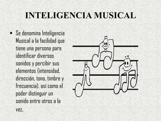 INTELIGENCIA MUSICAL
 Se denomina Inteligencia
  Musical a la facilidad que
  tiene una persona para
  identificar diversos
  sonidos y percibir sus
  elementos (intensidad,
  dirección, tono, timbre y
  frecuencia), así como el
  poder distinguir un
  sonido entre otros a la
  vez.
 