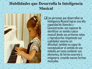 Habilidades que Desarrolla la Inteligencia
                Musical

                    Las personas que desarrollan su
                     Inteligencia Musical logran una alta
                     capacidad de Atención y
                     Concentración, son capaces de
                     identificar un sonido o pieza
                     musical desde sus primeras notas
                     y reproducirlas respetando sus
                     cualidades sonoras sin
                     dificultad, también es capaz de
                     conceptualizar el sentido de una
                     melodía así como combinar sus
                     elementos, de forma concreta o
                     imaginaria, creando nuevas formas
                     musicales.
 