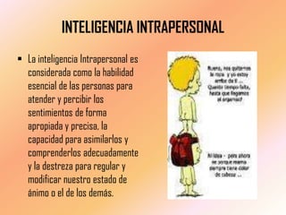 INTELIGENCIA INTRAPERSONAL
 La inteligencia Intrapersonal es
  considerada como la habilidad
  esencial de las personas para
  atender y percibir los
  sentimientos de forma
  apropiada y precisa, la
  capacidad para asimilarlos y
  comprenderlos adecuadamente
  y la destreza para regular y
  modificar nuestro estado de
  ánimo o el de los demás.
 