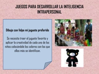 JUEGOS PARA DESARROLLAR LA INTELIGENCIA
                     INTRAPERSONAL



Dibujo con felpa mi juguete preferido

  Se necesita traer el juguete favorito y
aplicar la creatividad de cada uno de los
niños colocándole los colores con los que
         ellos más se identifican.
 