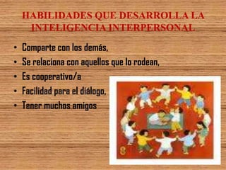 HABILIDADES QUE DESARROLLA LA
     INTELIGENCIA INTERPERSONAL
•   Comparte con los demás,
•   Se relaciona con aquellos que lo rodean,
•   Es cooperativo/a
•   Facilidad para el diálogo,
•   Tener muchos amigos
 