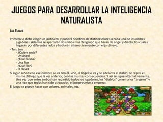 JUEGOS PARA DESARROLLAR LA INTELIGENCIA
              NATURALISTA
Las Flores

Primero se debe elegir un jardinero y pondrá nombres de distintas flores a cada uno de los demás
     jugadores. Además se apartarán dos niños más del grupo que harán de ángel y diablo, los cuales
     llegarán por diferentes lados y hablarán alternativamente con el jardinero:
- Tun, tun
     - ¿Quién anda?
     - Un ángel
     - ¿Qué busca?
     - Una flor
     - ¿Qué flor?
     - El clavel
Si algún niño tiene ese nombre se va con él, sino, el ángel se va y se adelanta el diablo; se repite el
     mismo diálogo que la vez anterior, con las mismas consecuencias. Y así se sigue alternativamente.
     Una vez que entre ambos han repartido todos los jugadores, los "diablos" corren a los "ángeles" y
     una vez que todos han sido atrapados, el juego vuelve a empezar.
El juego se puede hacer con colores, animales, etc.
 