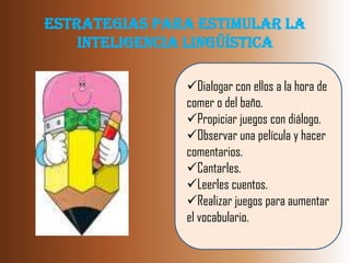 Estrategias para Estimular la
    Inteligencia Lingüística

               Dialogar con ellos a la hora de
               comer o del baño.
               Propiciar juegos con diálogo.
               Observar una película y hacer
               comentarios.
               Cantarles.
               Leerles cuentos.
               Realizar juegos para aumentar
               el vocabulario.
 