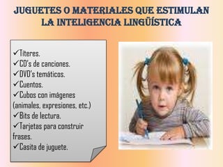 Juguetes o Materiales que Estimulan
     la Inteligencia Lingüística


Títeres.
CD’s de canciones.
DVD’s temáticos.
Cuentos.
Cubos con imágenes
(animales, expresiones, etc.)
Bits de lectura.
Tarjetas para construir
frases.
Casita de juguete.
 