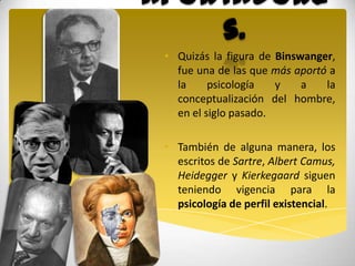 Aportadore
    s.
 • Quizás la figura de Binswanger,
   fue una de las que más aportó a
   la     psicología   y    a   la
   conceptualización del hombre,
   en el siglo pasado.

 • También de alguna manera, los
   escritos de Sartre, Albert Camus,
   Heidegger y Kierkegaard siguen
   teniendo vigencia para la
   psicología de perfil existencial.
 