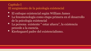 Capítulo I
El surgimiento de la psicología existencial

•
•
•
•

El enfoque existencial según William James
La fenomenología como etapa primera en el desarrollo
de la psicología existencial
La persona existente “ estar afuera”, la existencia
precede a la esencia.
Kierkegaard padre del existencialismo.

 