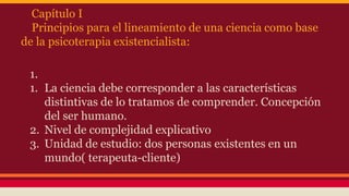 Capítulo I
Principios para el lineamiento de una ciencia como base
de la psicoterapia existencialista:
1.
1. La ciencia debe corresponder a las características
distintivas de lo tratamos de comprender. Concepción
del ser humano.
2. Nivel de complejidad explicativo
3. Unidad de estudio: dos personas existentes en un
mundo( terapeuta-cliente)

 