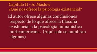 Capítulo II - A. Maslow
¿Qué nos ofrece la psicología existencial?

El autor ofrece algunas conclusiones
respecto de lo que ofrece la filosofía
existencial a la psicología humanística
norteamericana. (Aquí solo se nombran
algunas)

 