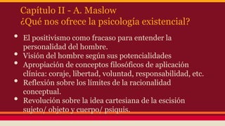 Capítulo II - A. Maslow
¿Qué nos ofrece la psicología existencial?

•
•
•
•
•

El positivismo como fracaso para entender la
personalidad del hombre.
Visión del hombre según sus potencialidades
Apropiación de conceptos filosóficos de aplicación
clínica: coraje, libertad, voluntad, responsabilidad, etc.
Reflexión sobre los límites de la racionalidad
conceptual.
Revolución sobre la idea cartesiana de la escisión
sujeto/ objeto y cuerpo/ psiquis.

 