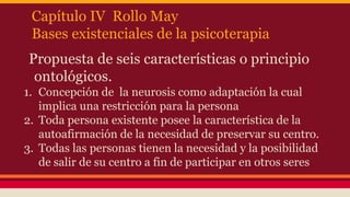 Capítulo IV Rollo May
Bases existenciales de la psicoterapia
Propuesta de seis características o principio
ontológicos.
1. Concepción de la neurosis como adaptación la cual
implica una restricción para la persona
2. Toda persona existente posee la característica de la
autoafirmación de la necesidad de preservar su centro.
3. Todas las personas tienen la necesidad y la posibilidad
de salir de su centro a fin de participar en otros seres

 