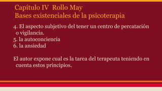Capítulo IV Rollo May
Bases existenciales de la psicoterapia
4. El aspecto subjetivo del tener un centro de percatación
o vigilancia.
5. la autoconciencia
6. la ansiedad
El autor expone cual es la tarea del terapeuta teniendo en
cuenta estos principios.

 