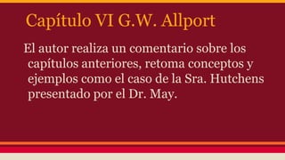 Capítulo VI G.W. Allport
El autor realiza un comentario sobre los
capítulos anteriores, retoma conceptos y
ejemplos como el caso de la Sra. Hutchens
presentado por el Dr. May.

 