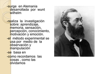 -surge en Alemania
  desarrollada por wunt
  wilhelm

-realiza la investigación
  sobre: aprendizaje,
  memoria, sensación,
  percepción, conocimiento,
  motivación y emoción.
-el método experimental se
  usa por medio de la
  observación y
  manipulación
-se basa en
-como recordamos las
  cosas , como las
  olvidamos
 