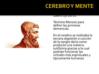 PERIODO GRECO ROMANO
Galeno 150 200 DC
Término Morosis para
definir las primeras
demencias.
En el cerebro se realizaba la
tercera digestión o cocción
de la sangre daría como
producto una materia
sutilísima gracias a la cual
podrían funcionar las
virtudes más espirituales y
típicamente humanas
 