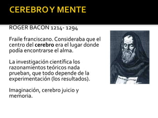 PERIODO MEDIEVAL
ROGER BACON 1214- 1294
Fraile franciscano. Consideraba que el
centro del cerebro era el lugar donde
podía encontrarse el alma.
La investigación científica los
razonamientos teóricos nada
prueban, que todo depende de la
experimentación (los resultados).
Imaginación, cerebro juicio y
memoria.
 