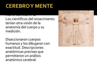 RENACIMIENTO
Los científicos del renacimiento
tenían otra visión de la
anatomía del cuerpo y su
medición.
Diseccionaron cuerpos
humanos y los dibujaron con
exactitud. Descripciones
anatómicas precisas que
permitieron un análisis
anatómico cerebral.
 