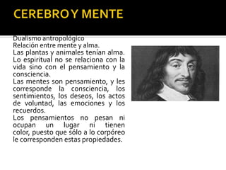 RENE DESACARTES
Dualismo antropológico
Relación entre mente y alma.
Las plantas y animales tenían alma.
Lo espiritual no se relaciona con la
vida sino con el pensamiento y la
consciencia.
Las mentes son pensamiento, y les
corresponde la consciencia, los
sentimientos, los deseos, los actos
de voluntad, las emociones y los
recuerdos.
Los pensamientos no pesan ni
ocupan un lugar ni tienen
color, puesto que sólo a lo corpóreo
le corresponden estas propiedades.
 