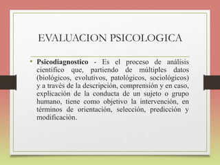 EVALUACION PSICOLOGICA
• Psicodiagnostico - Es el proceso de análisis
científico que, partiendo de múltiples datos
(biológicos, evolutivos, patológicos, sociológicos)
y a través de la descripción, comprensión y en caso,
explicación de la conducta de un sujeto o grupo
humano, tiene como objetivo la intervención, en
términos de orientación, selección, predicción y
modificación.
 