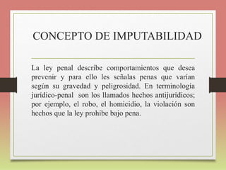 CONCEPTO DE IMPUTABILIDAD
La ley penal describe comportamientos que desea
prevenir y para ello les señalas penas que varían
según su gravedad y peligrosidad. En terminología
jurídico-penal son los llamados hechos antijurídicos;
por ejemplo, el robo, el homicidio, la violación son
hechos que la ley prohíbe bajo pena.
 