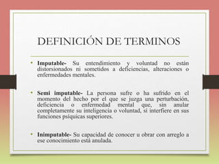 DEFINICIÓN DE TERMINOS
• Imputable- Su entendimiento y voluntad no están
distorsionados ni sometidos a deficiencias, alteraciones o
enfermedades mentales.
• Semi imputable- La persona sufre o ha sufrido en el
momento del hecho por el que se juzga una perturbación,
deficiencia o enfermedad mental que, sin anular
completamente su inteligencia o voluntad, sí interfiere en sus
funciones psíquicas superiores.
• Inimputable- Su capacidad de conocer u obrar con arreglo a
ese conocimiento está anulada.
 