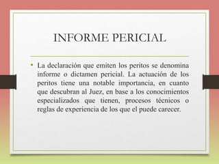 INFORME PERICIAL
• La declaración que emiten los peritos se denomina
informe o dictamen pericial. La actuación de los
peritos tiene una notable importancia, en cuanto
que descubran al Juez, en base a los conocimientos
especializados que tienen, procesos técnicos o
reglas de experiencia de los que el puede carecer.
 