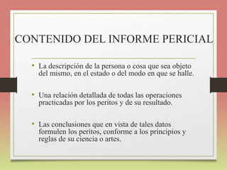 CONTENIDO DEL INFORME PERICIAL
• La descripción de la persona o cosa que sea objeto
del mismo, en el estado o del modo en que se halle.
• Una relación detallada de todas las operaciones
practicadas por los peritos y de su resultado.
• Las conclusiones que en vista de tales datos
formulen los peritos, conforme a los principios y
reglas de su ciencia o artes.
 