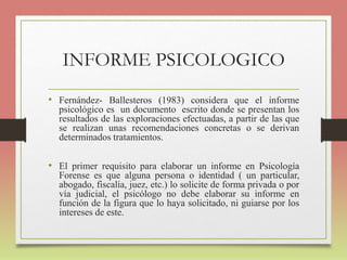 INFORME PSICOLOGICO
• Fernández- Ballesteros (1983) considera que el informe
psicológico es un documento escrito donde se presentan los
resultados de las exploraciones efectuadas, a partir de las que
se realizan unas recomendaciones concretas o se derivan
determinados tratamientos.
• El primer requisito para elaborar un informe en Psicología
Forense es que alguna persona o identidad ( un particular,
abogado, fiscalía, juez, etc.) lo solicite de forma privada o por
vía judicial, el psicólogo no debe elaborar su informe en
función de la figura que lo haya solicitado, ni guiarse por los
intereses de este.
 