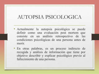 AUTOPSIA PSICOLOGICA
• Actualmente la autopsia psicológica se puede
definir como una evaluación post mortem que
consiste en un análisis retrospectivo de las
condiciones psicológicas de una persona antes de
morir.
• En otras palabras, es un proceso indirecto de
recogida y análisis de información que tiene por
objetivo describir y explicar psicológico previo al
fallecimiento de una persona.
 