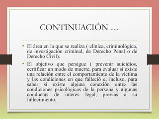 CONTINUACIÓN …
• El área en la que se realiza ( clínica, criminológica,
de investigación criminal, de Derecho Penal o de
Derecho Civil).
• El objetivo que persigue ( prevenir suicidios,
certificar un modo de muerte, para evaluar si existe
una relación entre el comportamiento de la victima
y las condiciones en que falleció e, incluso, para
saber si existe alguna conexión entre las
condiciones psicológicas de la persona y algunas
conductas de interés legal, previas a su
fallecimiento.
 