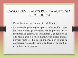 CASOS REVELADOS POR LAAUTOPSIA
PSICOLOGICA
• Pleito familiar por testamento del difunto.
• La autopsia psicológica aporta información sobre
las condiciones psicológicas de la persona en el
momento de cambiar el testamento y en función de
ello revela que el occiso mantuvo un estado mental
normal hasta el día de su muerte, por lo que se
consideran validas la firma y la decisión de cambiar
el destino de su dinero.
 