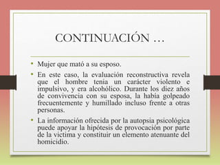 CONTINUACIÓN …
• Mujer que mató a su esposo.
• En este caso, la evaluación reconstructiva revela
que el hombre tenia un carácter violento e
impulsivo, y era alcohólico. Durante los diez años
de convivencia con su esposa, la había golpeado
frecuentemente y humillado incluso frente a otras
personas.
• La información ofrecida por la autopsia psicológica
puede apoyar la hipótesis de provocación por parte
de la victima y constituir un elemento atenuante del
homicidio.
 