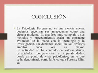 CONCLUSIÓN
• La Psicología Forense no es una ciencia nueva,
podemos encontrar sus antecedentes como una
ciencia moderna. Es una área muy compleja y sus
métodos y procedimientos están en constante
evolución de la mano con la tecnología y la
investigación. Su demanda social en los diversos
ámbitos cada vez es mayor.
Su actividad se ha centrado en valorar daños,
capacidades, competencias e imputabilidades,
desde un punto de vista psicológico, en lo que
se ha denominado como la Psicología Forense Clíni
ca.
 