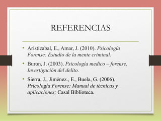 REFERENCIAS
• Aristizabal, E., Amar, J. (2010). Psicología
Forense: Estudio de la mente criminal.
• Buron, J. (2003). Psicología medico – forense,
Investigación del delito.
• Sierra, J., Jiménez., E., Buela, G. (2006).
Psicología Forense: Manual de técnicas y
aplicaciones; Casal Biblioteca.
 