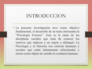 INTRODUCCION
• La presente investigación tuvo como objetivo
fundamental, el desarrollo de un tema interesante la
“Psicología Forense”. Esta es la rama de las
disciplinas sociales que trata de conocer los
motivos que inducen a un sujeto a delinquir. La
Psicología y el Derecho son ciencias humanas y
sociales que están íntimamente relacionadas y
tienen como objeto de estudio la conducta humana.
 