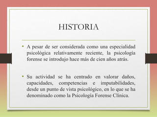 HISTORIA
• A pesar de ser considerada como una especialidad
psicológica relativamente reciente, la psicología
forense se introdujo hace más de cien años atrás.
• Su actividad se ha centrado en valorar daños,
capacidades, competencias e imputabilidades,
desde un punto de vista psicológico, en lo que se ha
denominado como la Psicología Forense Clínica.
 