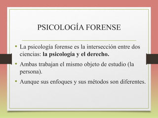 PSICOLOGÍA FORENSE
• La psicología forense es la intersección entre dos
ciencias: la psicología y el derecho.
• Ambas trabajan el mismo objeto de estudio (la
persona).
• Aunque sus enfoques y sus métodos son diferentes.
 