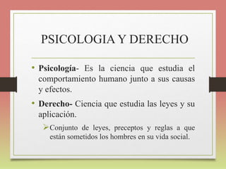 PSICOLOGIA Y DERECHO
• Psicología- Es la ciencia que estudia el
comportamiento humano junto a sus causas
y efectos.
• Derecho- Ciencia que estudia las leyes y su
aplicación.
Conjunto de leyes, preceptos y reglas a que
están sometidos los hombres en su vida social.
 