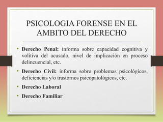 PSICOLOGIA FORENSE EN EL
AMBITO DEL DERECHO
• Derecho Penal: informa sobre capacidad cognitiva y
volitiva del acusado, nivel de implicación en proceso
delincuencial, etc.
• Derecho Civil: informa sobre problemas psicológicos,
deficiencias y/o trastornos psicopatológicos, etc.
• Derecho Laboral
• Derecho Familiar
 