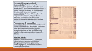 Patrones clínicos de personalidad:
A. Sádico (103) : Sus acciones significan
satisfacción y placer personal al humillar a los
demás, hostiles ,belicosos y aparecen indiferentes o
incluso muestran agrado por las consecuencias
destructivas, de sus abusos brutales.
-Antisocial.(94) : Accionar delictivo, deseo de
venganza y recompensas, irresponsables e
impulsivos. Insensibilidad y crueldad son
sus únicos medios para evitar abusos y engaños
Patología severa de personalidad.-
Esquizotípico (118): Distanciamiento disfuncional
cognitivo e interpersonal , prefieren el aislamiento
social, autistas o cognitivamente confusos,
pensamiento tangencial, son percibidos como
extraños o diferentes, desconcierto emocional y
Afectivo
Síndrome Severo.-
-Desorden de pensamiento (96): Pensamiento
psicótico, comportamiento incongruente,
desorganizado o regresivo, apareciendo,
afectos inapropiados, alucinaciones dispersas
y delirios no sistemáticos
 