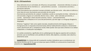 CIE 10 – F20 Esquizofrenia
- Ideas delirantes de ser controlado, de influencia o de pasividad, claramente referidas al cuerpo, a
los movimientos de los miembros o a pensamientos o acciones o sensaciones concretos y
percepción delirante.
- Voces alucinatorias que comentan la propia actividad, que discuten entre ellas sobre el enfermo u
otros tipos de voces alucinatorias que proceden de otra parte
- Alucinaciones persistentes de cualquier modalidad, cuando se acompañan de ideas delirantes no
estructuradas y fugaces sin contenido afectivo claro, o ideas sobre valoradas persistentes, o
cuando representan a diario durante semanas, meses o permanentemente.
- Interpolaciones o bloqueos en el curso del pensamiento, que dan lugar a un lenguaje divagatorio,
disgregado
- Síntomas "negativos" tales como apatía marcada, empobrecimiento del lenguaje, bloqueo o
incongruencia de la respuesta emocional (estas últimas habitualmente conducen a retraimiento
social y disminución de la competencia social). Debe quedar claro que estos síntomas no se deban
a depresión o a medicación neuroléptica.
- Un cambio consistente y significativo de la cualidad general de algunos aspectos de la conducta
personal, que se manifiestan como pérdida de interés, falta objetivos, ociosidad, estar absorto y
aislamiento social.
- DIAGNÓSTICO: En el desarrollo de la evaluación resultan indicadores que se correlacionan con
los criterios técnicos del CIE 10, que es la base que opera el MINSA, en consecuencia el examinado
presente una : Esquizofrenia (F20)
 